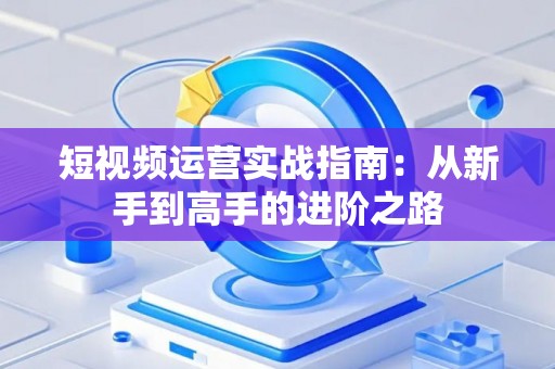短视频运营实战指南：从新手到高手的进阶之路