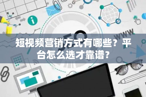 短视频营销方式有哪些?平台怎么选才靠谱? 短视频营销方式有哪些?平台怎么选才靠谱?