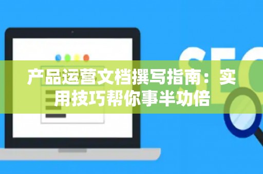产品运营文档撰写指南：实用技巧帮你事半功倍